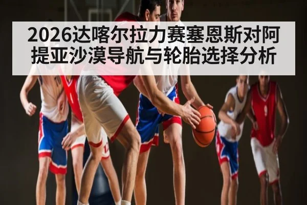 2026达喀尔拉力赛塞恩斯对阿提亚沙漠导航与轮胎选择分析（kaiyun）